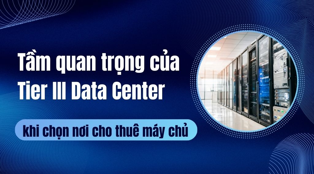 Tầm quan trọng của Tier III Data Center khi chọn nơi cho thuê máy chủ